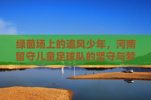 绿茵场上的追风少年，河南留守儿童足球队的坚守与梦想