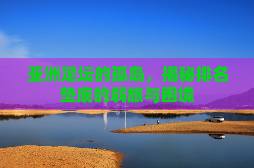 亚洲足坛的孤岛，揭秘排名垫底的弱旅与困境