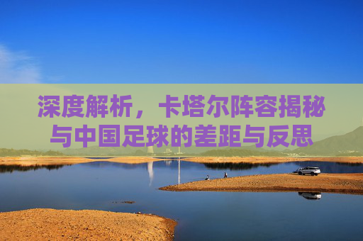 深度解析，卡塔尔阵容揭秘与中国足球的差距与反思