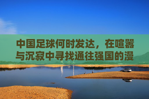 中国足球何时发达,在喧嚣与沉寂中寻找通往强国的漫长路