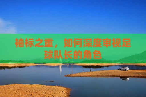 袖标之重,如何深度审视足球队长的角色