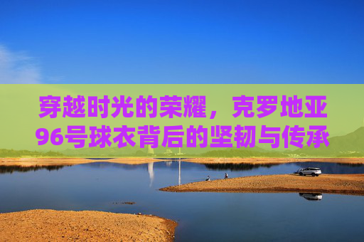穿越时光的荣耀,克罗地亚96号球衣背后的坚韧与传承