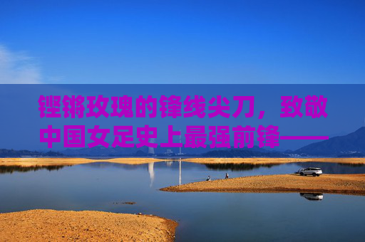 铿锵玫瑰的锋线尖刀,致敬中国女足史上最强前锋——孙雯