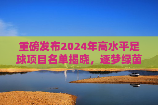 重磅发布2024年高水平足球项目名单揭晓,逐梦绿茵,从这里起航