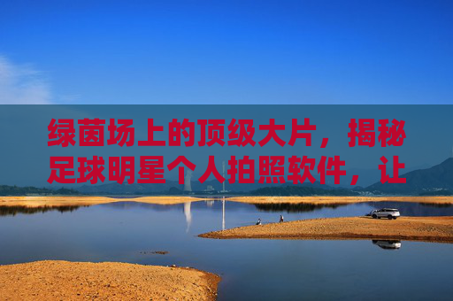 绿茵场上的顶级大片，揭秘足球明星个人拍照软件，让你秒变赛场C位