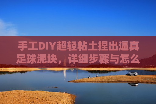 手工DIY超轻粘土捏出逼真足球泥块，详细步骤与怎么做视频全解析