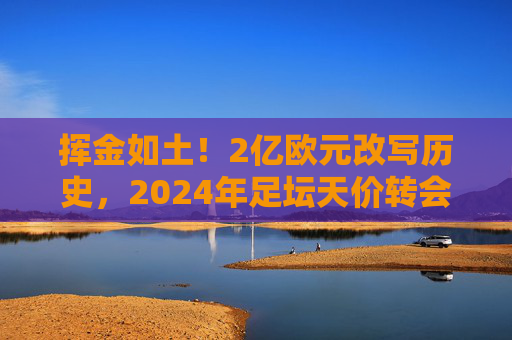 挥金如土！2亿欧元改写历史，2024年足坛天价转会纪录震撼出炉