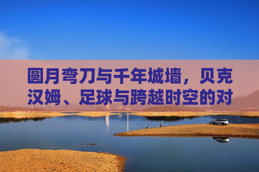 圆月弯刀与千年城墙，贝克汉姆、足球与跨越时空的对话
