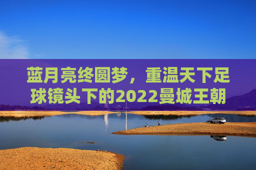 蓝月亮终圆梦,重温天下足球镜头下的2022曼城王朝