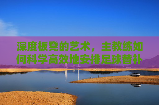 深度板凳的艺术，主教练如何科学高效地安排足球替补队员