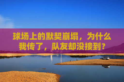 球场上的默契崩塌,为什么我传了,队友却没接到?