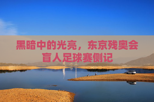 黑暗中的光亮,东京残奥会盲人足球赛侧记