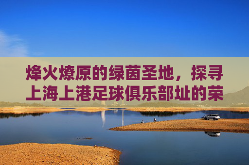烽火燎原的绿茵圣地,探寻上海上港足球俱乐部址的荣耀与梦想
