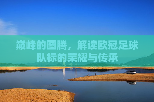 巅峰的图腾,解读欧冠足球队标的荣耀与传承