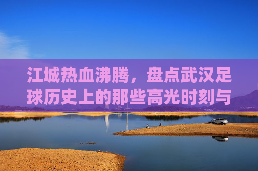 江城热血沸腾，盘点武汉足球历史上的那些高光时刻与经典战役