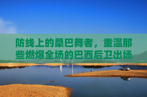 防线上的桑巴舞者,重温那些燃爆全场的巴西后卫出场视频