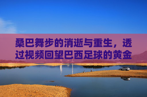 桑巴舞步的消逝与重生,透过视频回望巴西足球的黄金时代与今日之殇