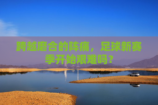 跨越磨合的阵痛，足球新赛季开始艰难吗？