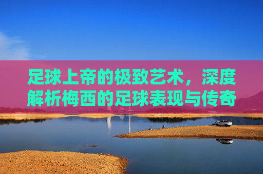 足球上帝的极致艺术，深度解析梅西的足球表现与传奇生涯
