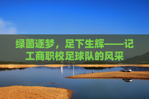 绿茵逐梦,足下生辉——记工商职校足球队的风采