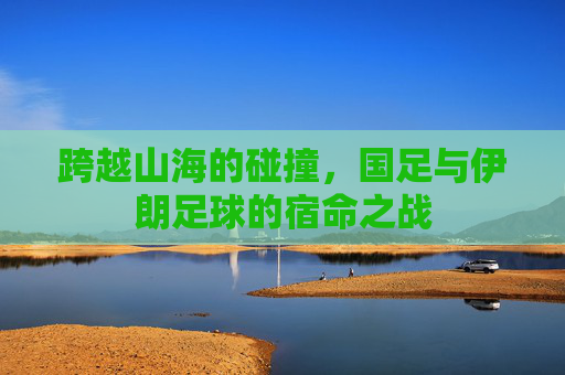 跨越山海的碰撞，国足与伊朗足球的宿命之战