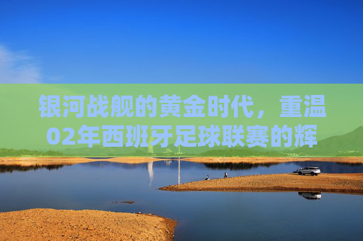 银河战舰的黄金时代，重温02年西班牙足球联赛的辉煌与传奇