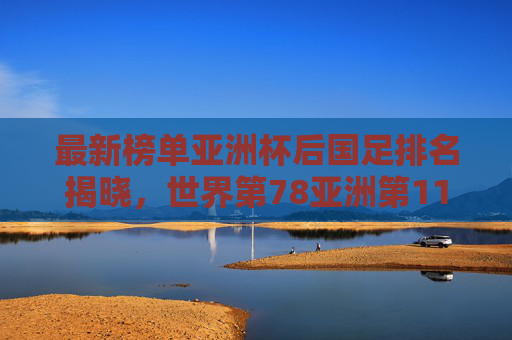 最新榜单亚洲杯后国足排名揭晓,世界第78亚洲第11,亚洲二流格局已变?