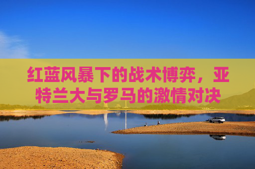 红蓝风暴下的战术博弈，亚特兰大与罗马的激情对决