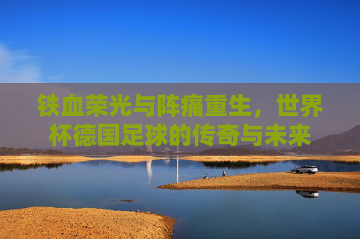 铁血荣光与阵痛重生,世界杯德国足球的传奇与未来