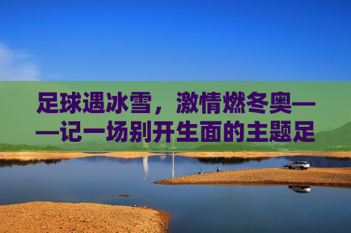 足球遇冰雪，激情燃冬奥——记一场别开生面的主题足球赛
