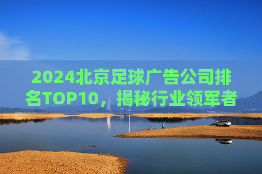 2024北京足球广告公司排名TOP10,揭秘行业领军者与高效营销策略