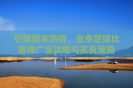 引爆周末热情，业余足球比赛推广全攻略与实战策略