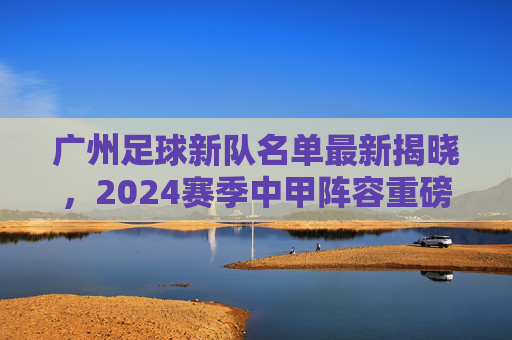 广州足球新队名单最新揭晓，2024赛季中甲阵容重磅解读，新老球员蓄势待发