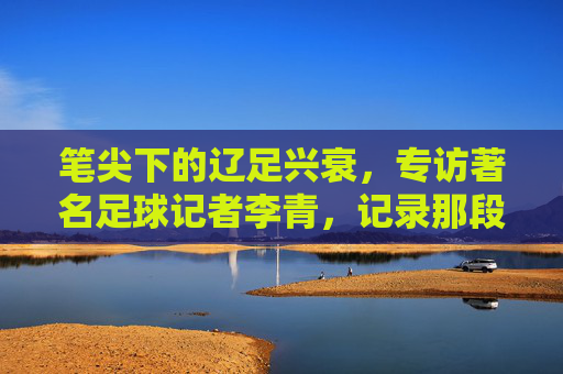 笔尖下的辽足兴衰，专访著名足球记者李青，记录那段不可磨灭的记忆