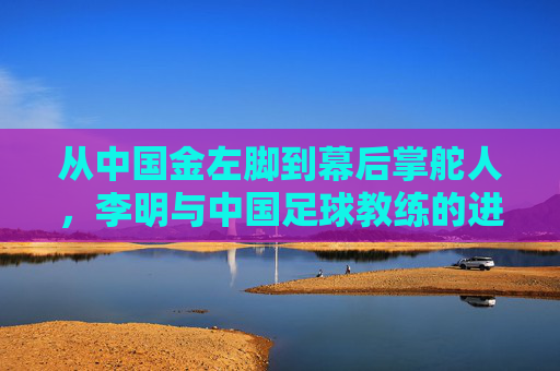 从中国金左脚到幕后掌舵人，李明与中国足球教练的进阶之路