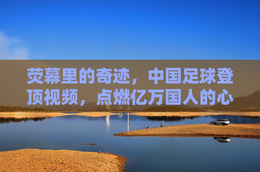 荧幕里的奇迹，中国足球登顶视频，点燃亿万国人的心