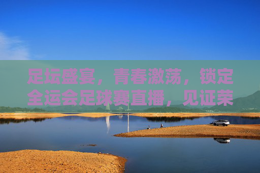 足坛盛宴，青春激荡，锁定全运会足球赛直播，见证荣耀时刻