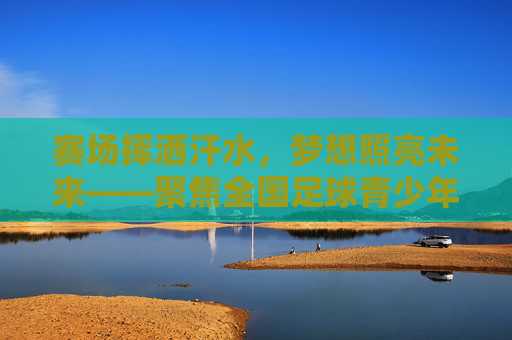 赛场挥洒汗水，梦想照亮未来——聚焦全国足球青少年联赛