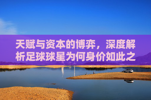 天赋与资本的博弈,深度解析足球球星为何身价如此之高