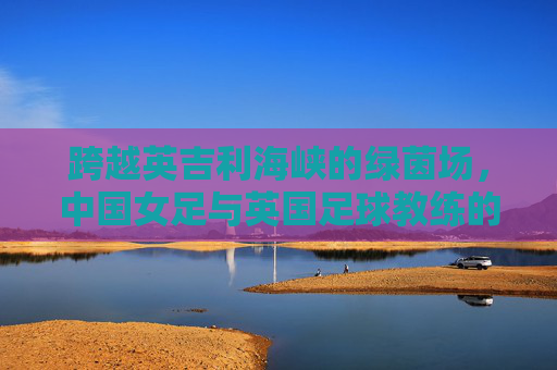 跨越英吉利海峡的绿茵场，中国女足与英国足球教练的战术与文化的碰撞