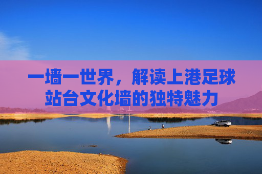 一墙一世界，解读上港足球站台文化墙的独特魅力