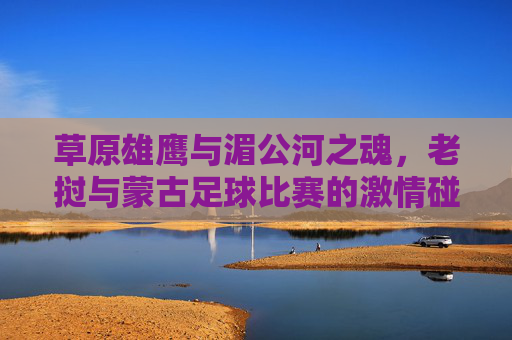 草原雄鹰与湄公河之魂，老挝与蒙古足球比赛的激情碰撞