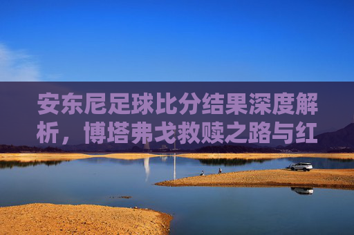安东尼足球比分结果深度解析,博塔弗戈救赎之路与红魔生涯回顾