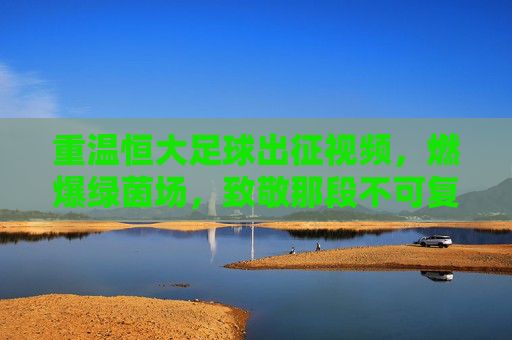 重温恒大足球出征视频,燃爆绿茵场,致敬那段不可复制的王者传奇
