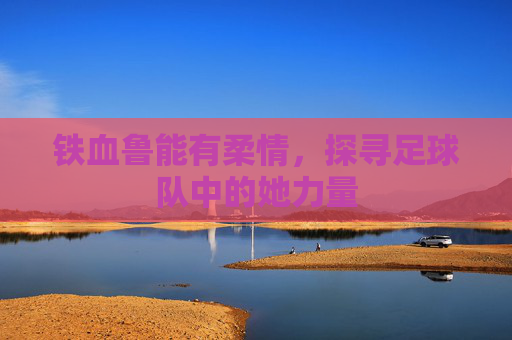 铁血鲁能有柔情,探寻足球队中的她力量