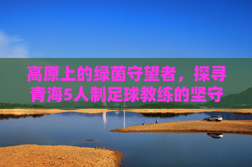 高原上的绿茵守望者，探寻青海5人制足球教练的坚守与梦想