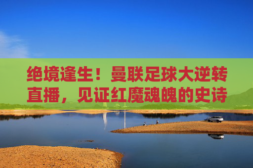 绝境逢生！曼联足球大逆转直播，见证红魔魂魄的史诗时刻