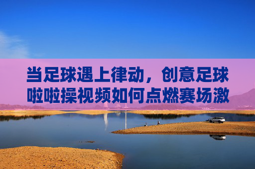当足球遇上律动，创意足球啦啦操视频如何点燃赛场激情