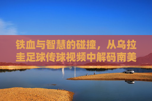 铁血与智慧的碰撞,从乌拉圭足球传球视频中解码南美攻势美学