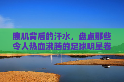 腹肌背后的汗水,盘点那些令人热血沸腾的足球明星卷腹图